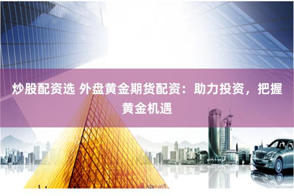 炒股配资选 外盘黄金期货配资：助力投资，把握黄金机遇