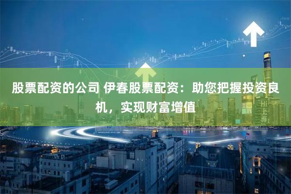 股票配资的公司 伊春股票配资：助您把握投资良机，实现财富增值