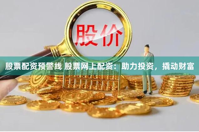 股票配资预警线 股票网上配资：助力投资，撬动财富
