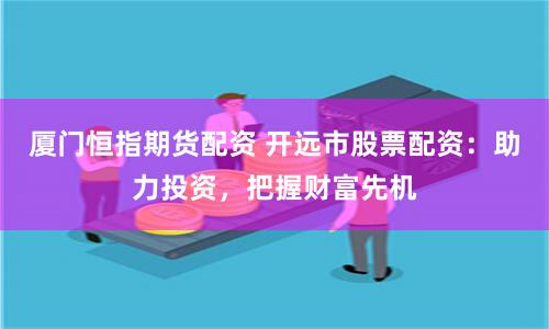 厦门恒指期货配资 开远市股票配资：助力投资，把握财富先机