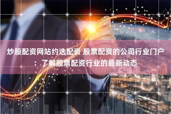 炒股配资网站约选配资 股票配资的公司行业门户：了解股票配资行业的最新动态