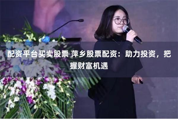 配资平台买卖股票 萍乡股票配资：助力投资，把握财富机遇