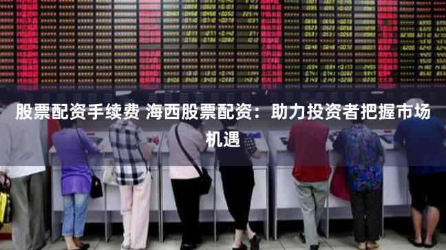 股票配资手续费 海西股票配资：助力投资者把握市场机遇