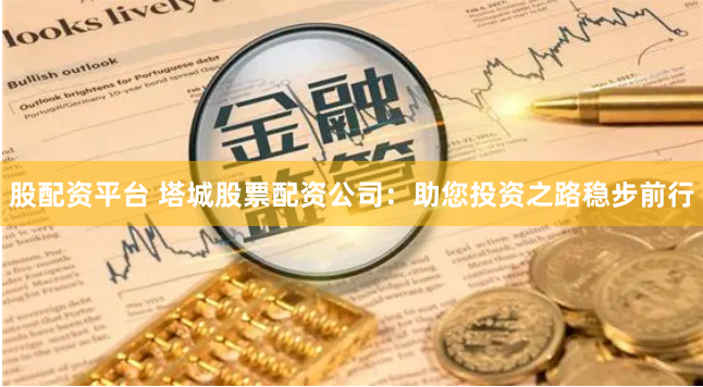 股配资平台 塔城股票配资公司：助您投资之路稳步前行