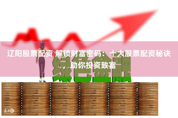 辽阳股票配资 解锁财富密码：十大股票配资秘诀，助你投资致富