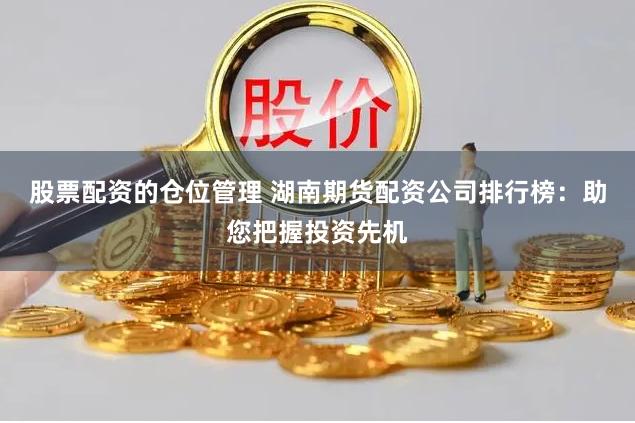 股票配资的仓位管理 湖南期货配资公司排行榜：助您把握投资先机