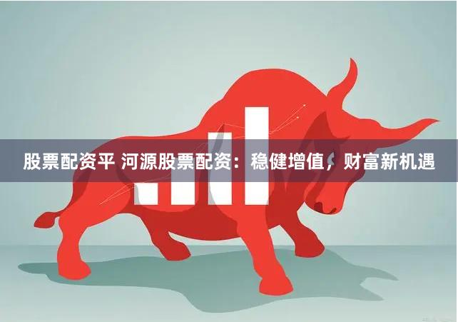 股票配资平 河源股票配资：稳健增值，财富新机遇