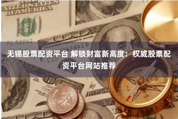 无锡股票配资平台 解锁财富新高度：权威股票配资平台网站推荐