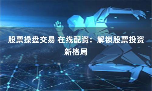 股票操盘交易 在线配资：解锁股票投资新格局