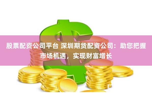 股票配资公司平台 深圳期货配资公司：助您把握市场机遇，实现财富增长