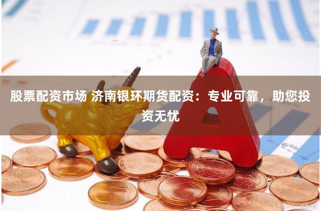 股票配资市场 济南银环期货配资：专业可靠，助您投资无忧