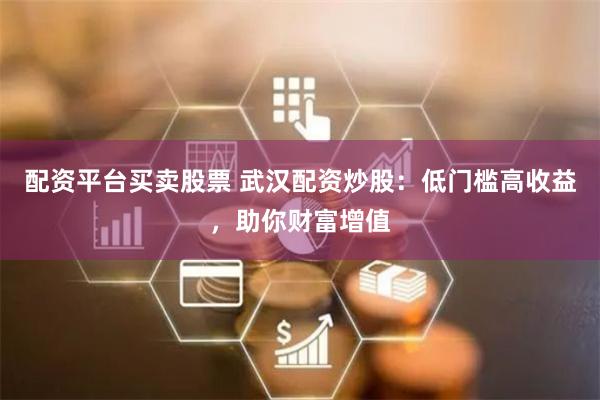 配资平台买卖股票 武汉配资炒股：低门槛高收益，助你财富增值