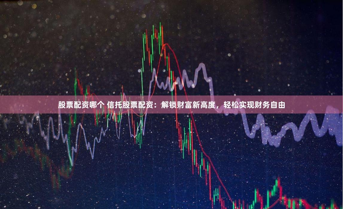 股票配资哪个 信托股票配资：解锁财富新高度，轻松实现财务自由