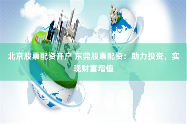 北京股票配资开户 东莞股票配资：助力投资，实现财富增值