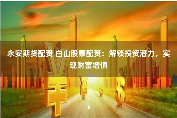 永安期货配资 白山股票配资：解锁投资潜力，实现财富增值