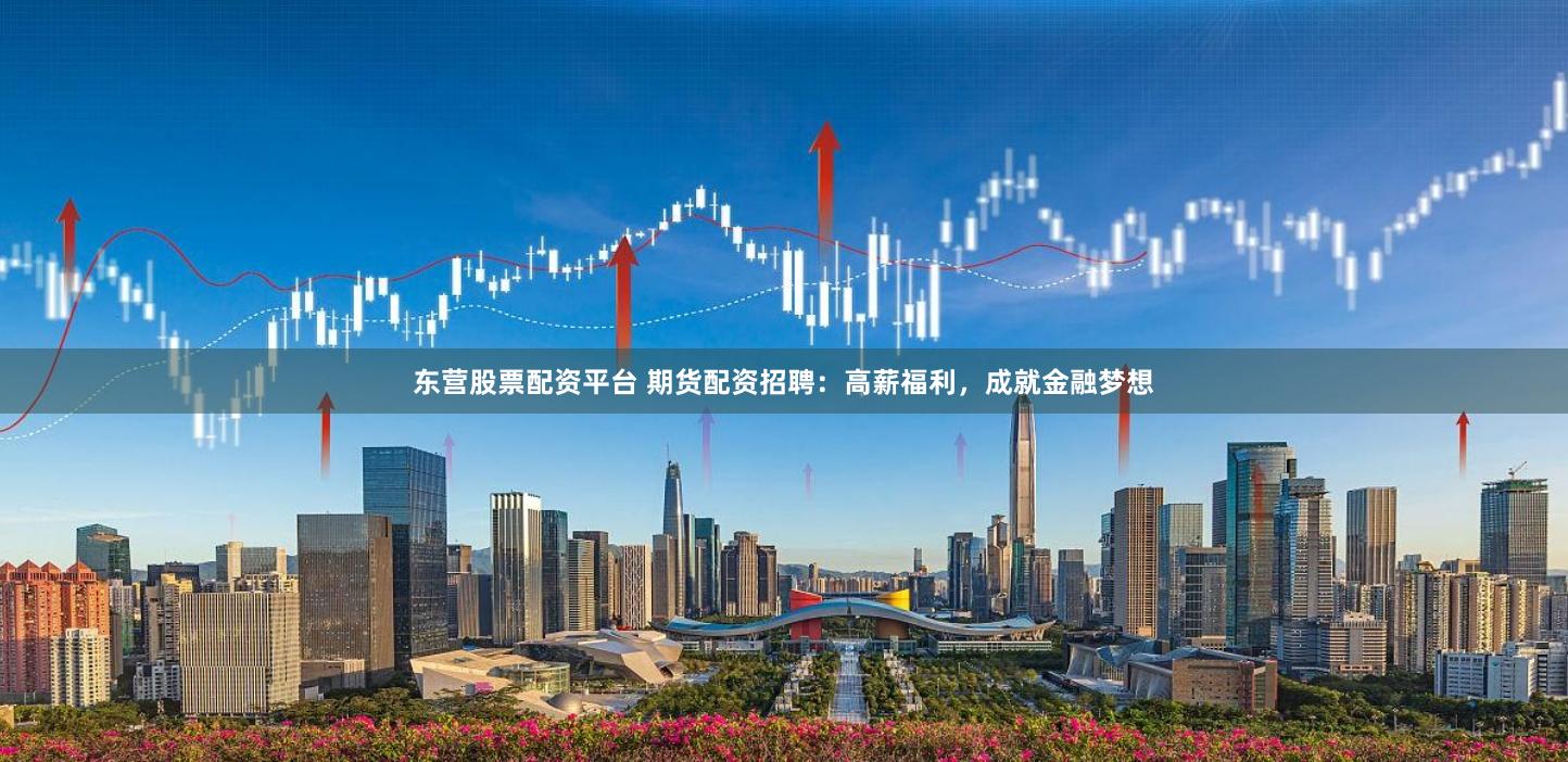东营股票配资平台 期货配资招聘：高薪福利，成就金融梦想