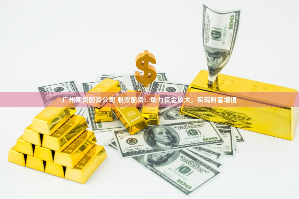 广州期货配资公司 股票配资：助力资金放大，实现财富增值