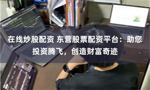 在线炒股配资 东营股票配资平台：助您投资腾飞，创造财富奇迹