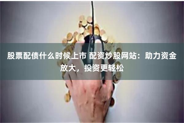 股票配债什么时候上市 配资炒股网站：助力资金放大，投资更轻松