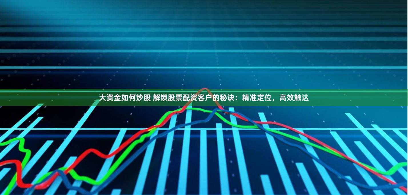 大资金如何炒股 解锁股票配资客户的秘诀：精准定位，高效触达