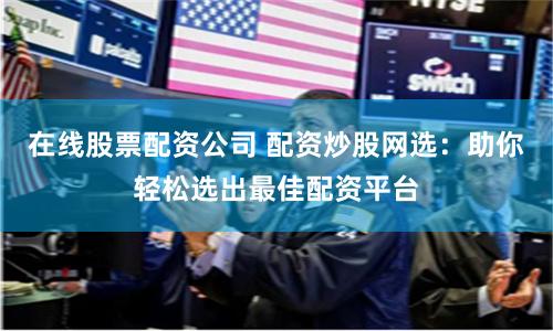 在线股票配资公司 配资炒股网选：助你轻松选出最佳配资平台