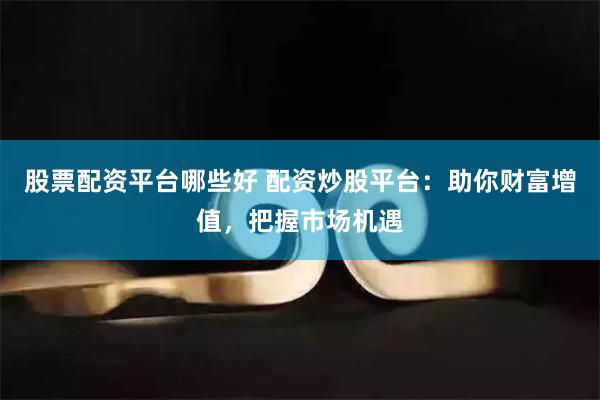 股票配资平台哪些好 配资炒股平台：助你财富增值，把握市场机遇