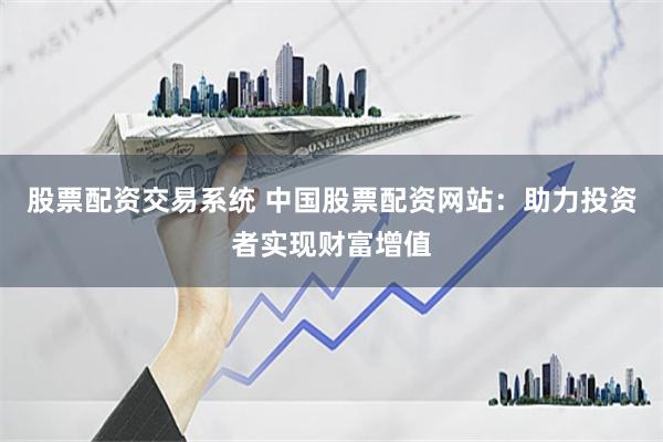 股票配资交易系统 中国股票配资网站：助力投资者实现财富增值