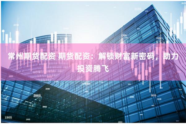 常州期货配资 期货配资：解锁财富新密码，助力投资腾飞
