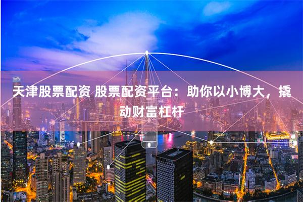天津股票配资 股票配资平台：助你以小博大，撬动财富杠杆