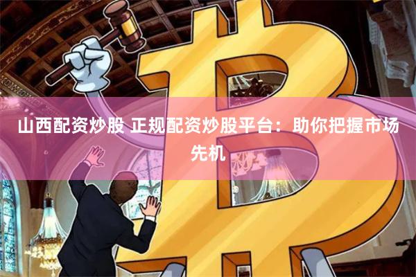 山西配资炒股 正规配资炒股平台：助你把握市场先机