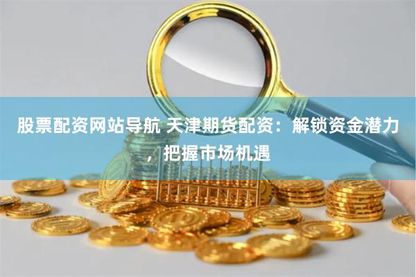 股票配资网站导航 天津期货配资：解锁资金潜力，把握市场机遇