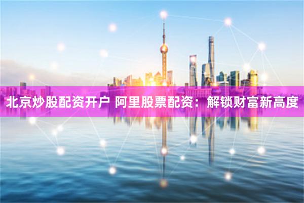 北京炒股配资开户 阿里股票配资：解锁财富新高度