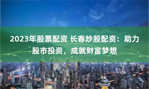 2023年股票配资 长春炒股配资:助力股市投资,成就财富梦想