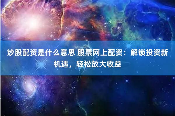 炒股配资是什么意思 股票网上配资：解锁投资新机遇，轻松放大收益